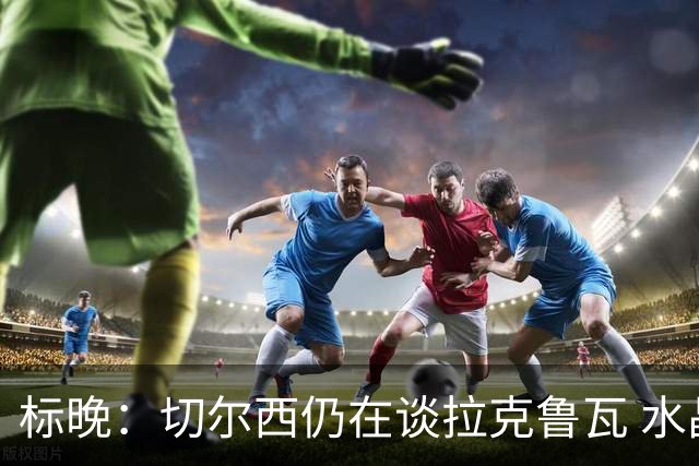标晚：切尔西仍在谈拉克鲁瓦 水晶宫在找接替者&已接触克雷斯韦尔