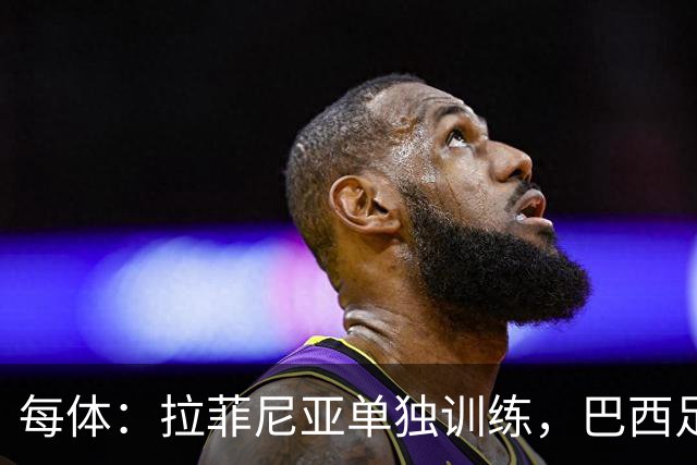 每体：拉菲尼亚单独训练，巴西足协表示这只是出于负荷管理考量