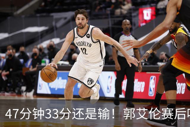 47分钟33分还是输！郭艾伦赛后哽咽“就想给球迷赢一次”让人破防